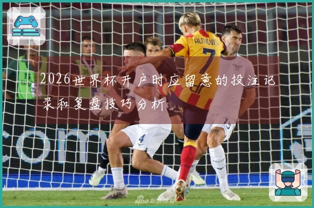2026世界杯开户时应留意的投注记录和复盘技巧分析