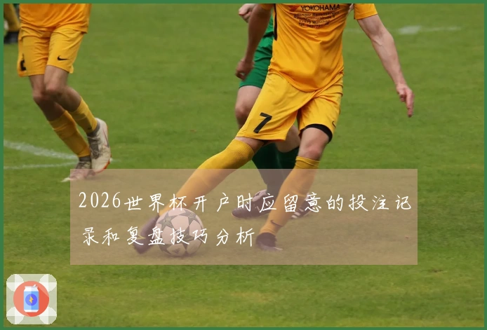 2026世界杯开户时应留意的投注记录和复盘技巧分析
