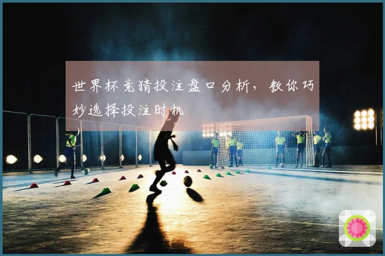 世界杯竞猜投注盘口分析，教你巧妙选择投注时机
